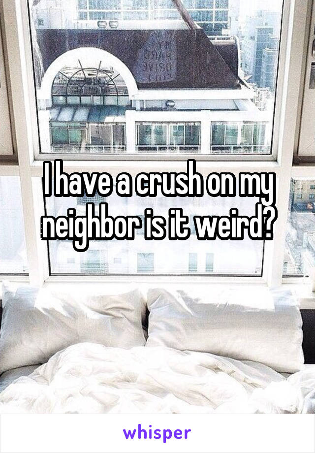 I have a crush on my neighbor is it weird?
