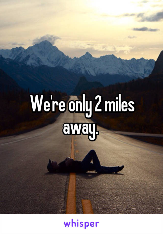We're only 2 miles away. 