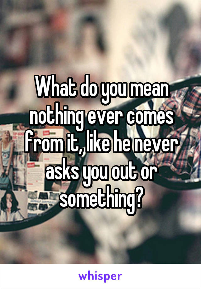 What do you mean nothing ever comes from it, like he never asks you out or something?