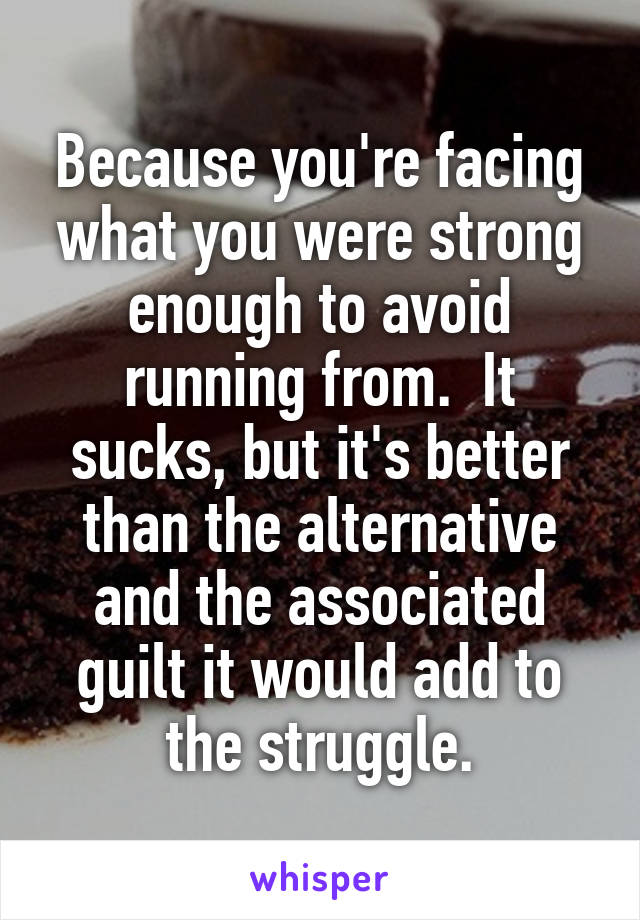 Because you're facing what you were strong enough to avoid running from.  It sucks, but it's better than the alternative and the associated guilt it would add to the struggle.