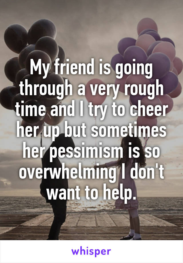My friend is going through a very rough time and I try to cheer her up but sometimes her pessimism is so overwhelming I don't want to help.