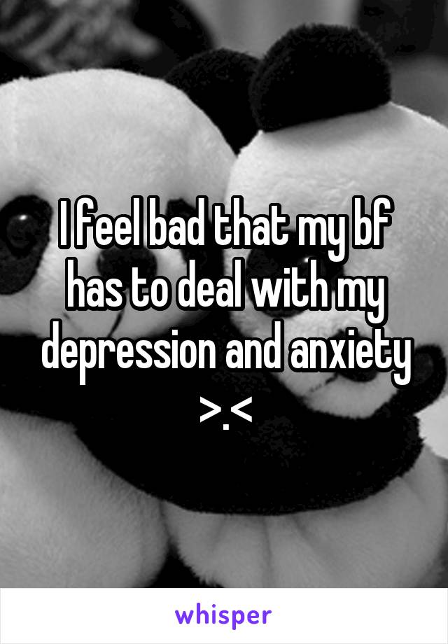 I feel bad that my bf has to deal with my depression and anxiety >.<