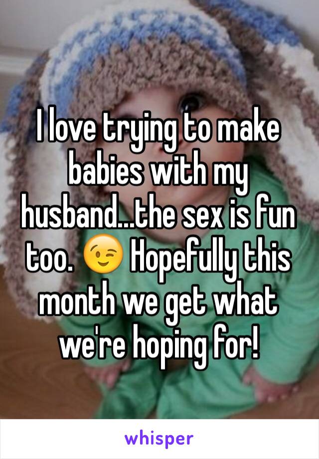 I love trying to make babies with my husband...the sex is fun too. 😉 Hopefully this month we get what we're hoping for! 
