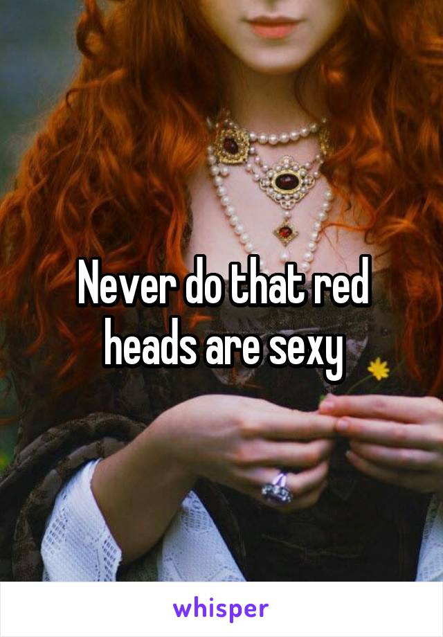 Never do that red heads are sexy