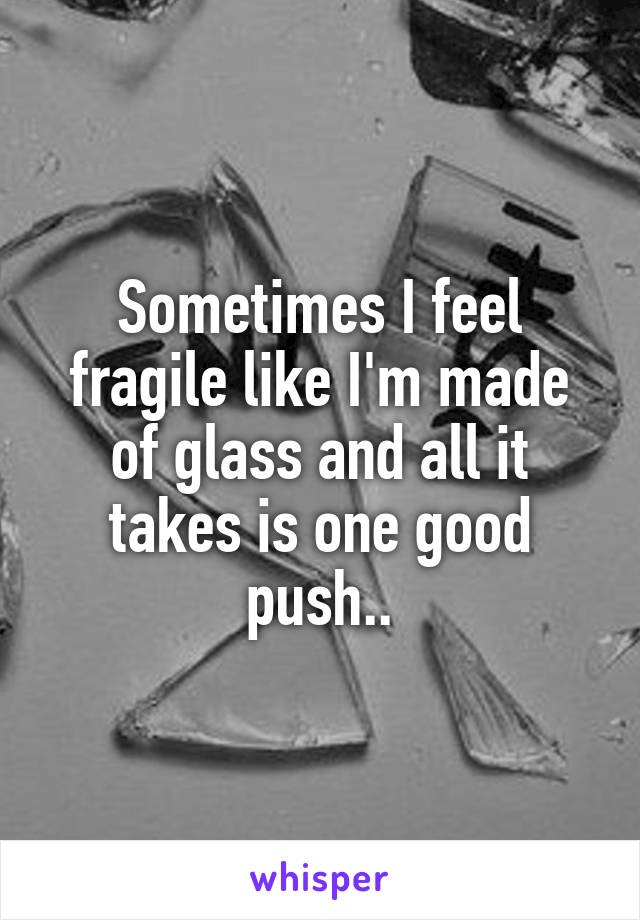 Sometimes I feel fragile like I'm made of glass and all it takes is one good push..