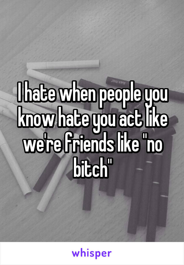 I hate when people you know hate you act like we're friends like "no bitch"