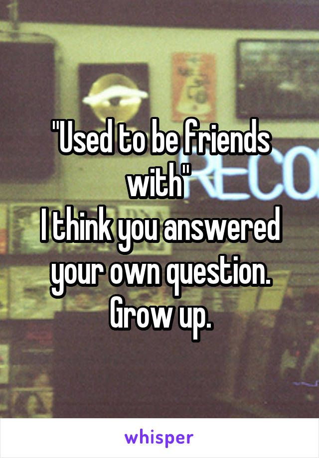 "Used to be friends with" 
I think you answered your own question.
Grow up.
