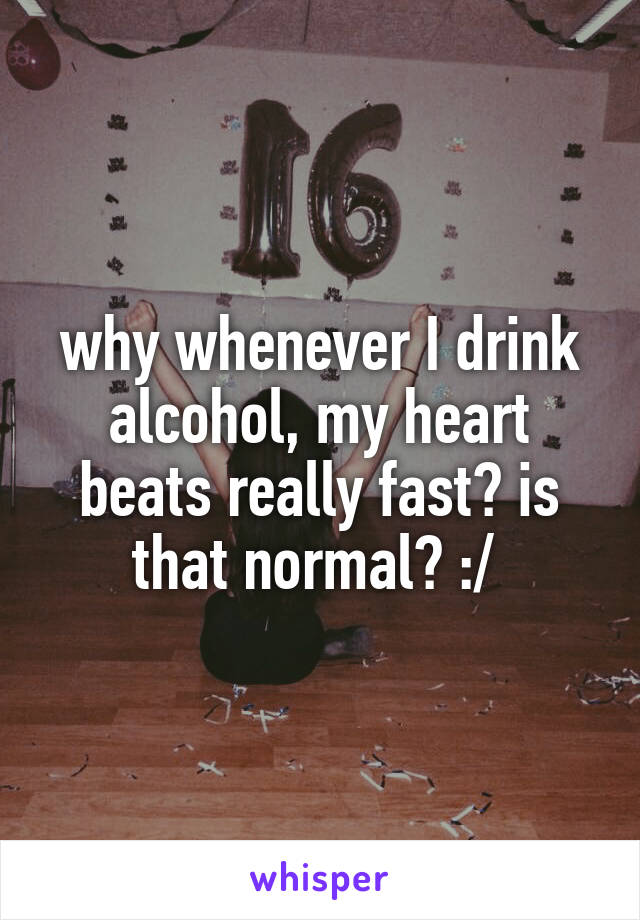 why whenever I drink alcohol, my heart beats really fast? is that normal? :/ 