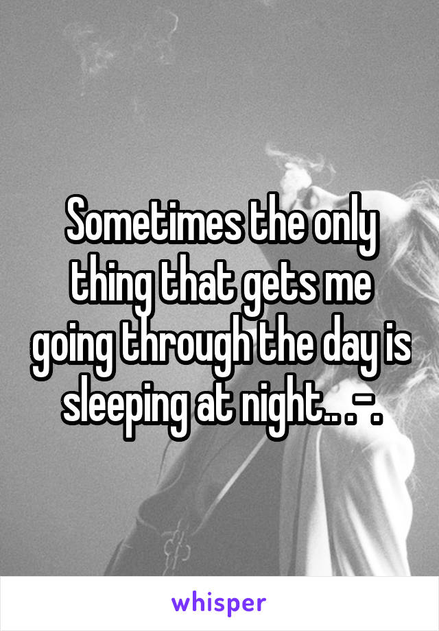 Sometimes the only thing that gets me going through the day is sleeping at night.. .-.