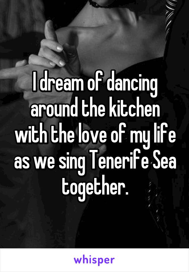 I dream of dancing around the kitchen with the love of my life as we sing Tenerife Sea together.