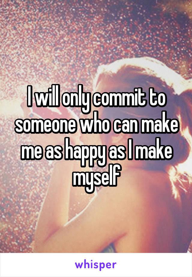 I will only commit to someone who can make me as happy as I make myself