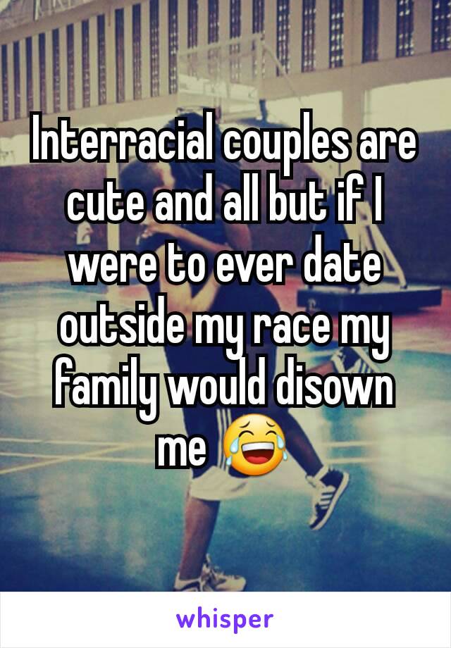 Interracial couples are cute and all but if I were to ever date outside my race my family would disown me 😂