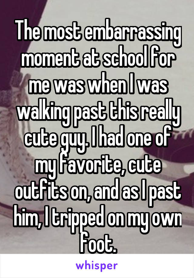 The most embarrassing moment at school for me was when I was walking past this really cute guy. I had one of my favorite, cute outfits on, and as I past him, I tripped on my own foot.