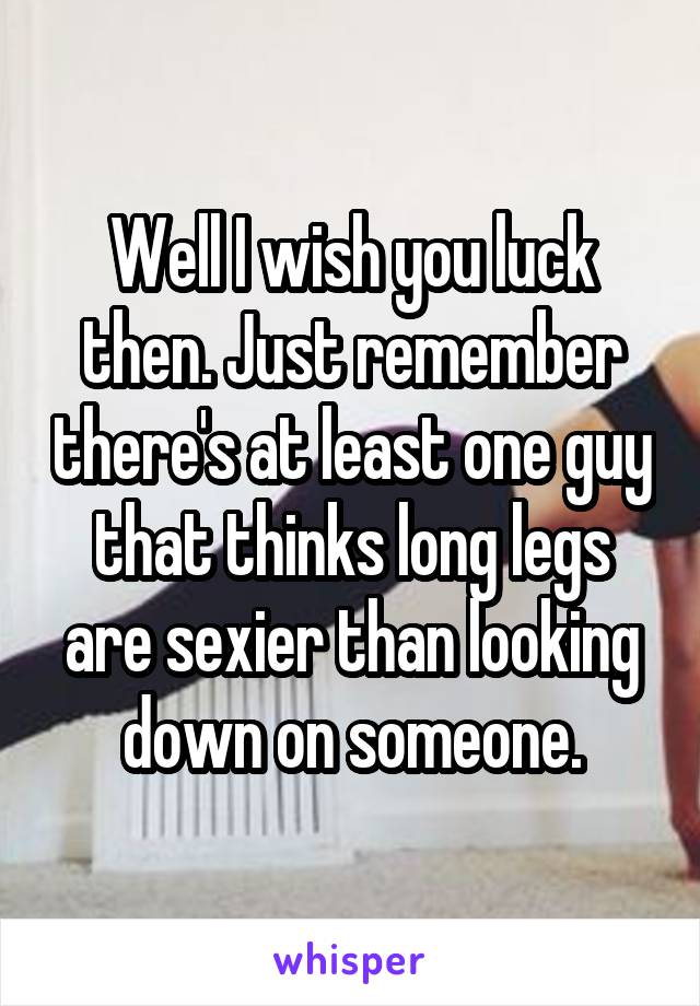 Well I wish you luck then. Just remember there's at least one guy that thinks long legs are sexier than looking down on someone.