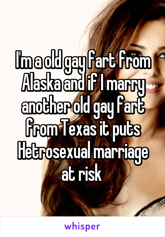 I'm a old gay fart from Alaska and if I marry another old gay fart from Texas it puts Hetrosexual marriage at risk 