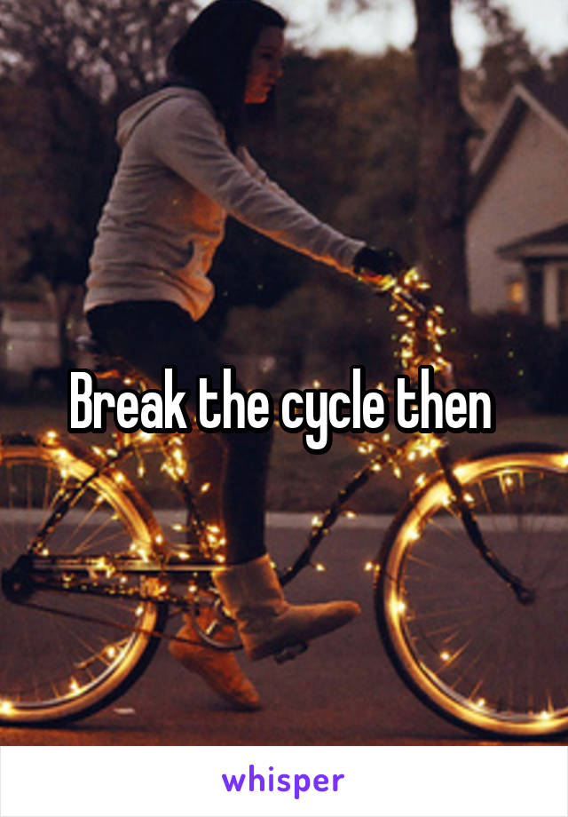 Break the cycle then 
