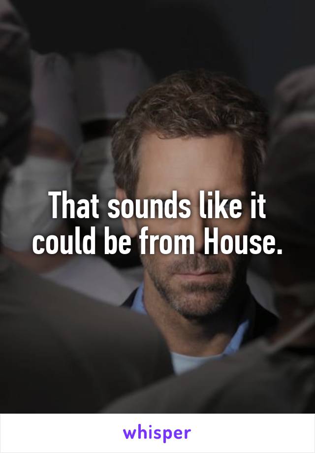 That sounds like it could be from House.