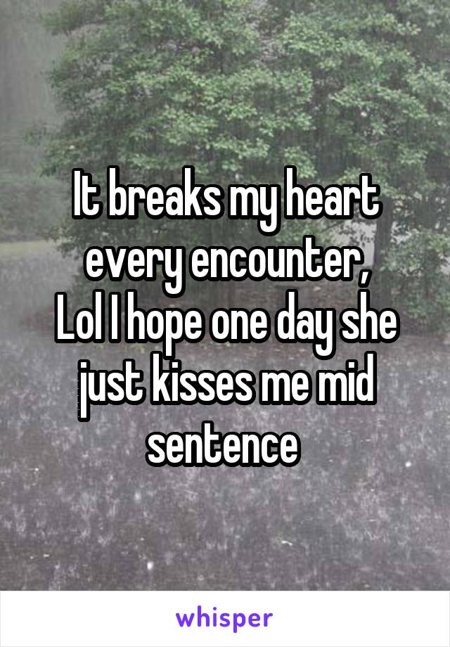 It breaks my heart every encounter,
Lol I hope one day she just kisses me mid sentence 