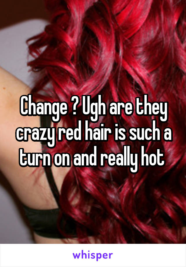 Change ? Ugh are they crazy red hair is such a turn on and really hot 
