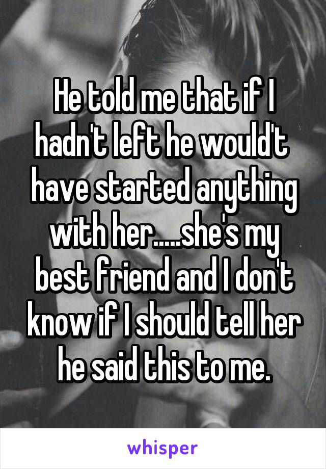 He told me that if I hadn't left he would't  have started anything with her.....she's my best friend and I don't know if I should tell her he said this to me.
