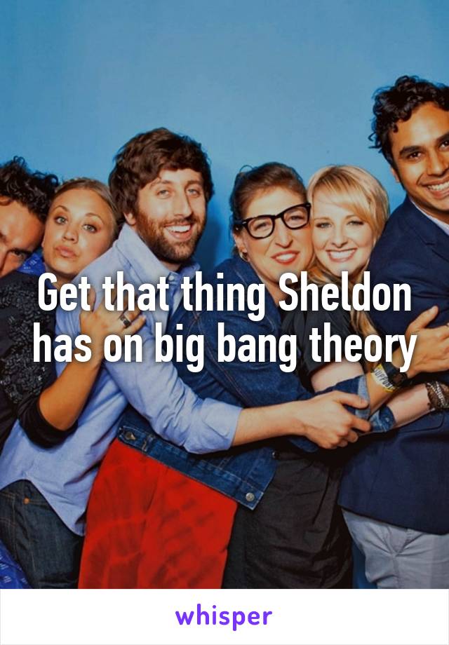 Get that thing Sheldon has on big bang theory