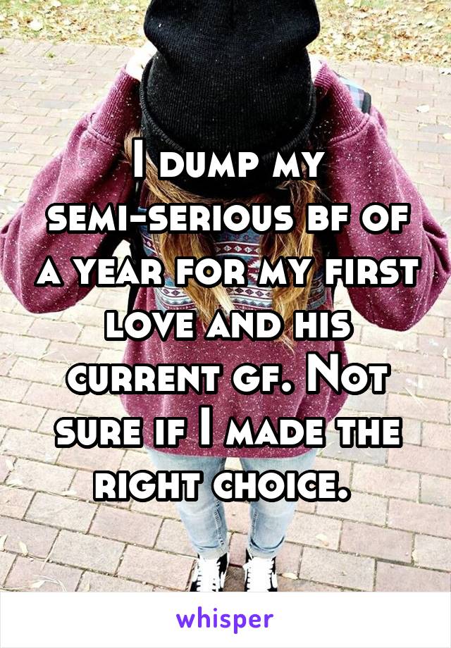 I dump my semi-serious bf of a year for my first love and his current gf. Not sure if I made the right choice. 