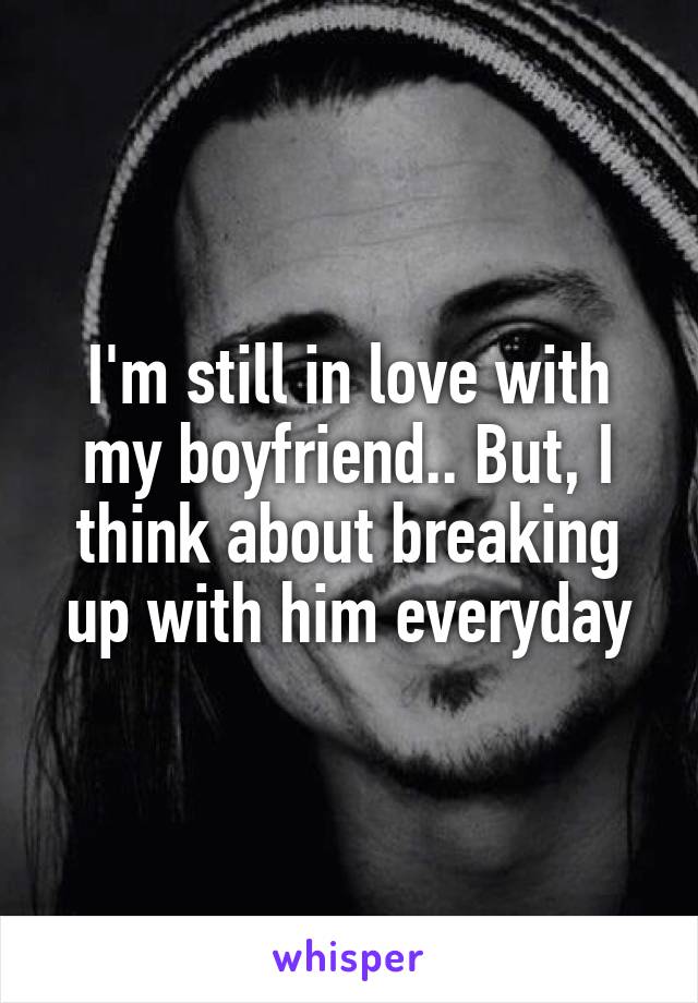 I'm still in love with my boyfriend.. But, I think about breaking up with him everyday
