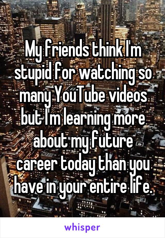 My friends think I'm stupid for watching so many YouTube videos but I'm learning more about my future career today than you have in your entire life.