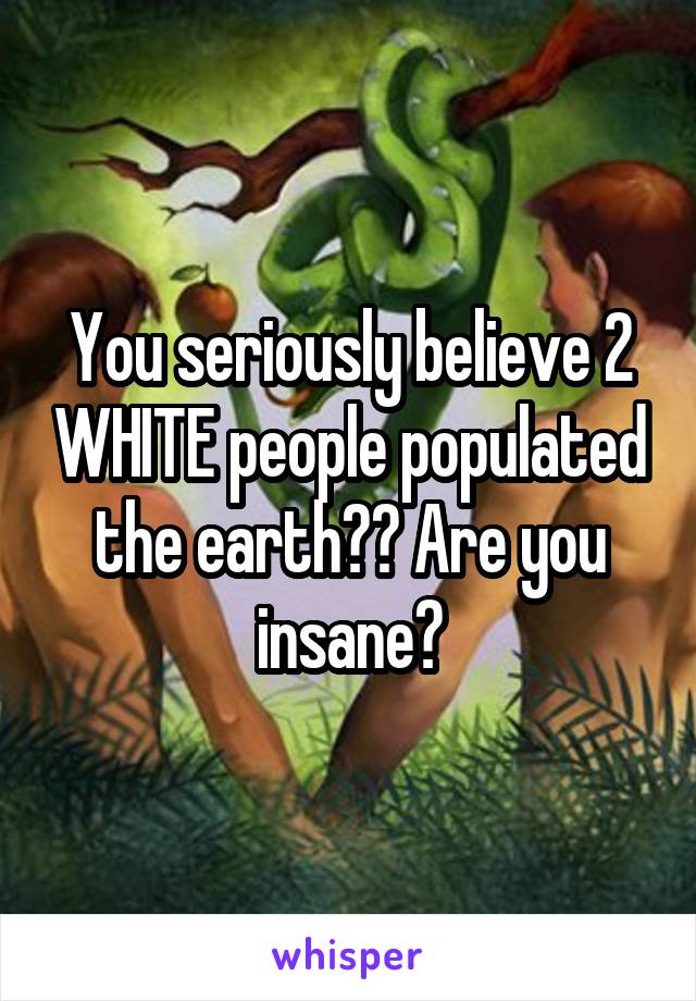 You seriously believe 2 WHITE people populated the earth?? Are you insane?