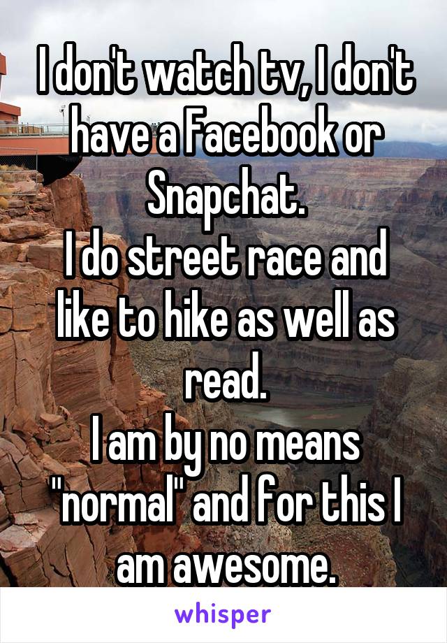 I don't watch tv, I don't have a Facebook or Snapchat.
I do street race and like to hike as well as read.
I am by no means "normal" and for this I am awesome.