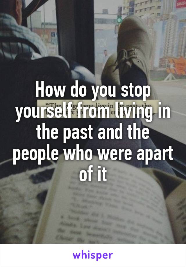 How do you stop yourself from living in the past and the people who were apart of it