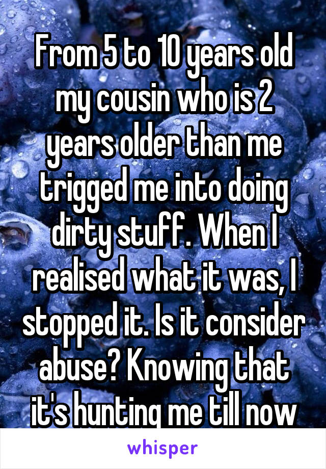 From 5 to 10 years old my cousin who is 2 years older than me trigged me into doing dirty stuff. When I realised what it was, I stopped it. Is it consider abuse? Knowing that it's hunting me till now