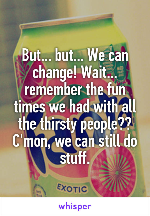 But... but... We can change! Wait... remember the fun times we had with all the thirsty people?? C'mon, we can still do stuff.