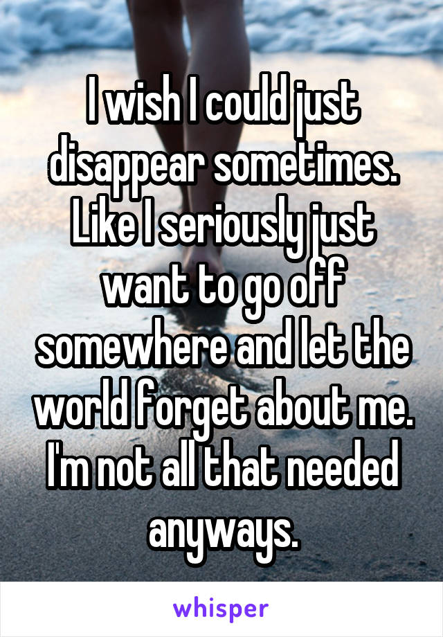 I wish I could just disappear sometimes. Like I seriously just want to go off somewhere and let the world forget about me. I'm not all that needed anyways.