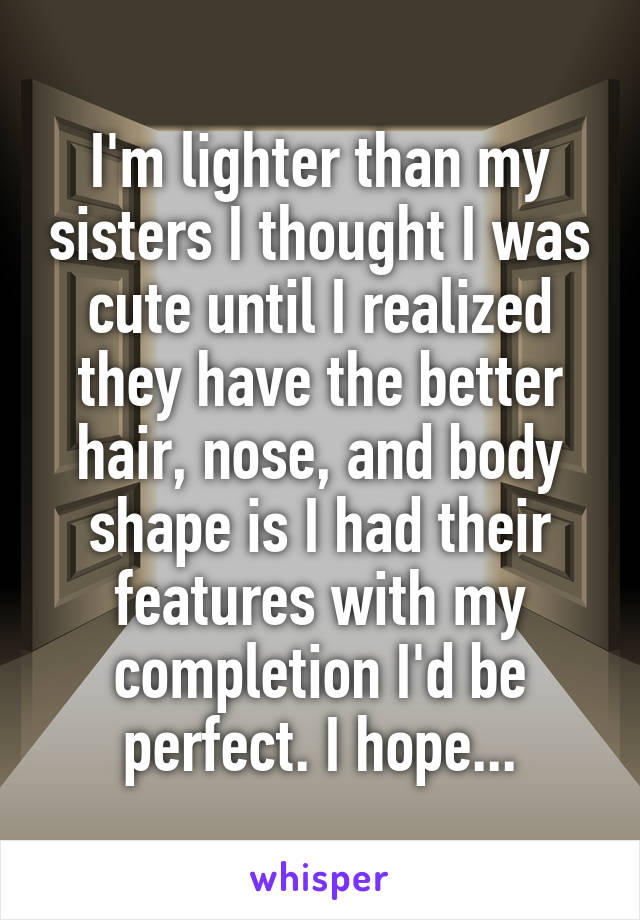 I'm lighter than my sisters I thought I was cute until I realized they have the better hair, nose, and body shape is I had their features with my completion I'd be perfect. I hope...