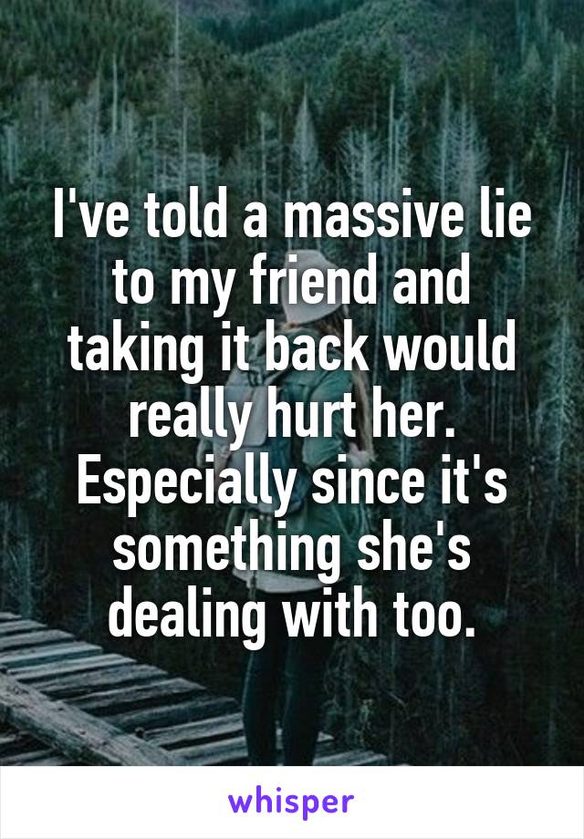 I've told a massive lie to my friend and taking it back would really hurt her. Especially since it's something she's dealing with too.