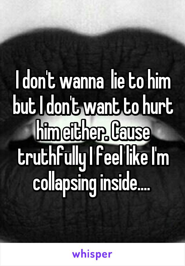 I don't wanna  lie to him but I don't want to hurt him either. Cause truthfully I feel like I'm collapsing inside.... 