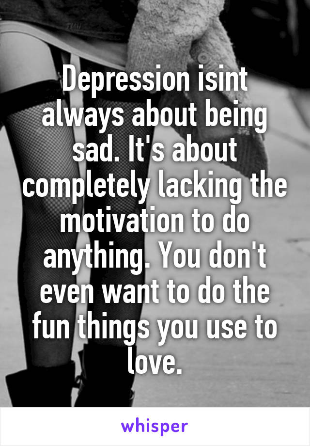 Depression isint always about being sad. It's about completely lacking the motivation to do anything. You don't even want to do the fun things you use to love.