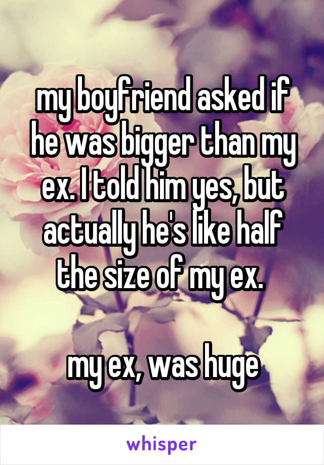 my boyfriend asked if he was bigger than my ex. I told him yes, but actually he's like half the size of my ex. 

my ex, was huge