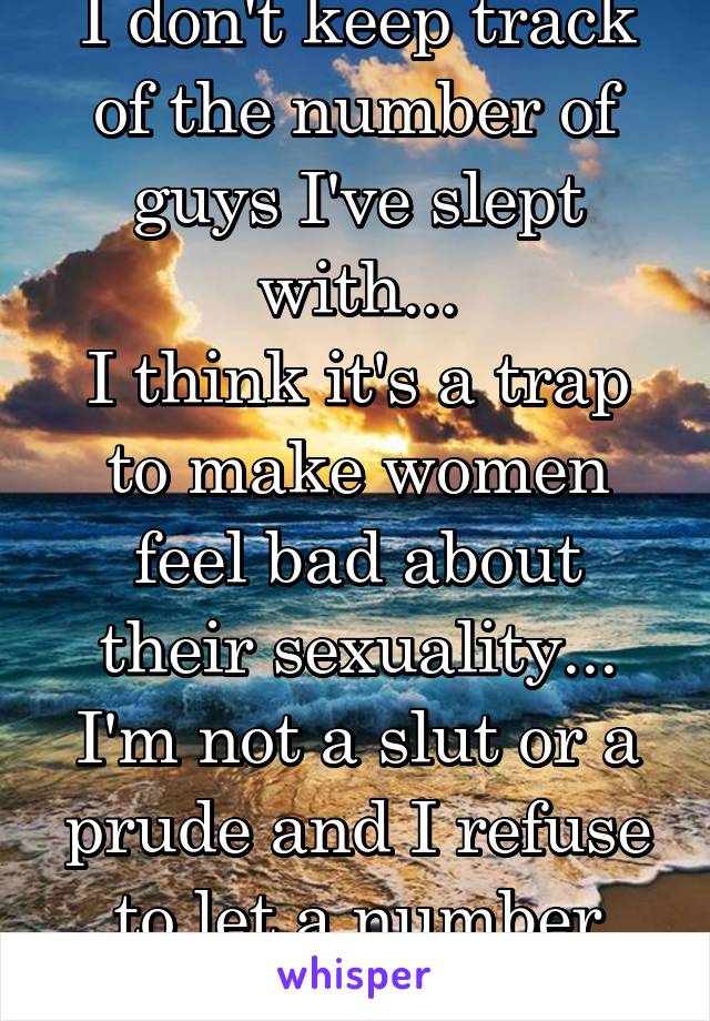 I don't keep track of the number of guys I've slept with...
I think it's a trap to make women feel bad about their sexuality... I'm not a slut or a prude and I refuse to let a number define me