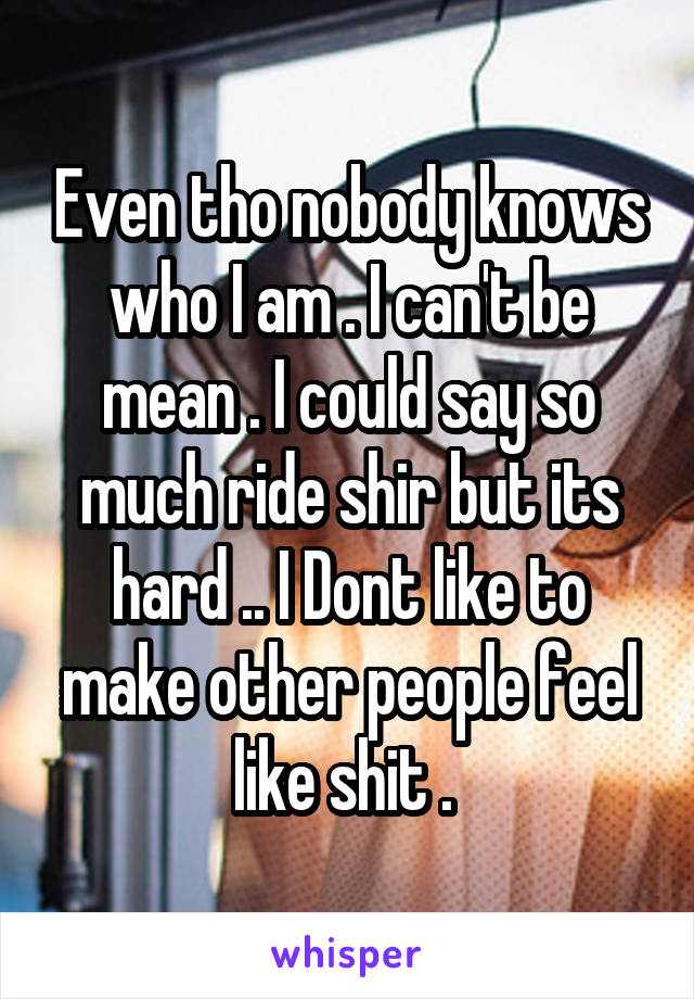 Even tho nobody knows who I am . I can't be mean . I could say so much ride shir but its hard .. I Dont like to make other people feel like shit . 