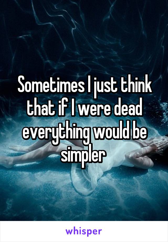Sometimes I just think that if I were dead everything would be simpler 
