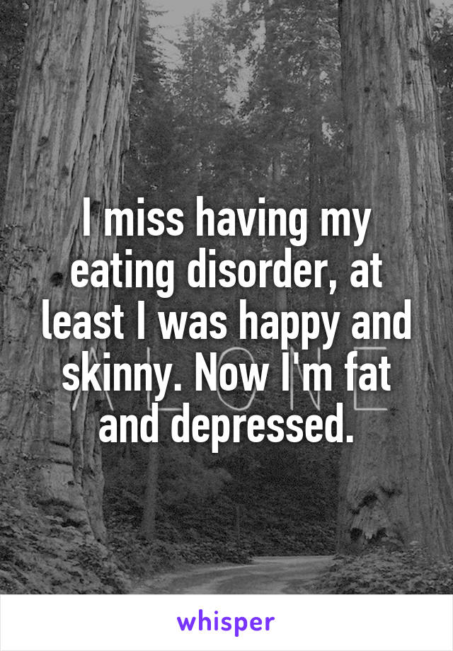 I miss having my eating disorder, at least I was happy and skinny. Now I'm fat and depressed.