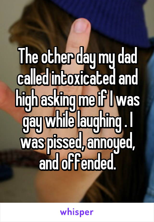 The other day my dad called intoxicated and high asking me if I was gay while laughing . I was pissed, annoyed, and offended.