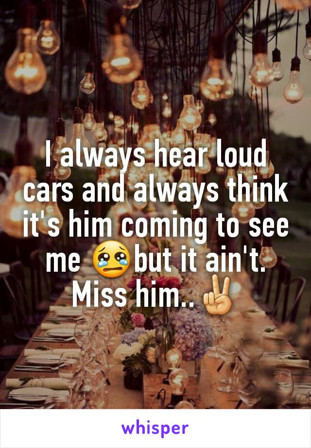 I always hear loud cars and always think it's him coming to see me 😢but it ain't.  Miss him..✌