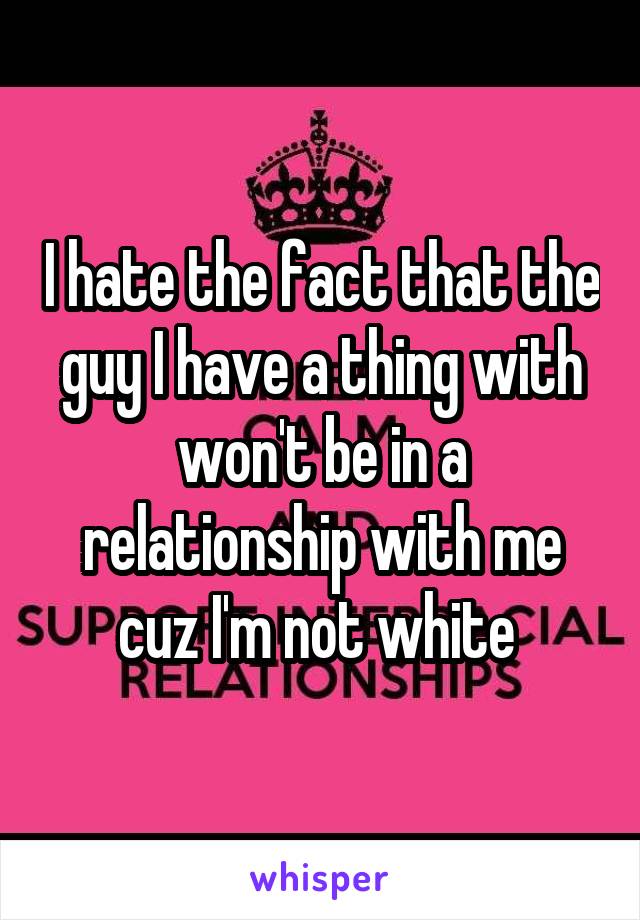 I hate the fact that the guy I have a thing with won't be in a relationship with me cuz I'm not white 