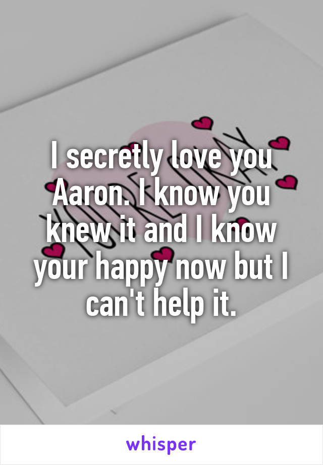 I secretly love you Aaron. I know you knew it and I know your happy now but I can't help it.