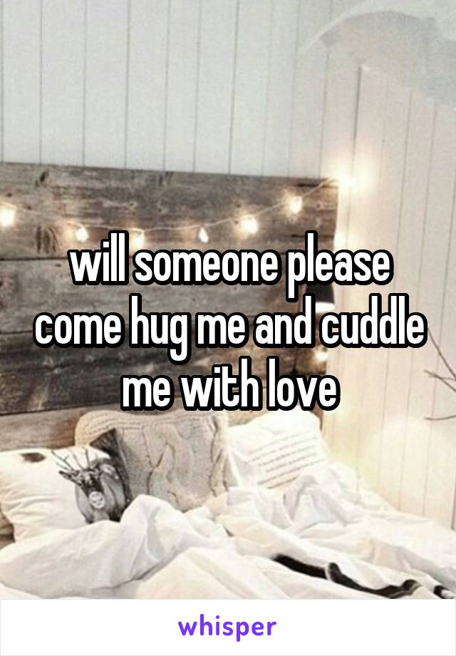 will someone please come hug me and cuddle me with love