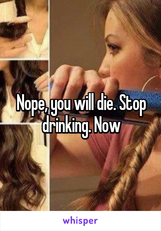 Nope, you will die. Stop drinking. Now