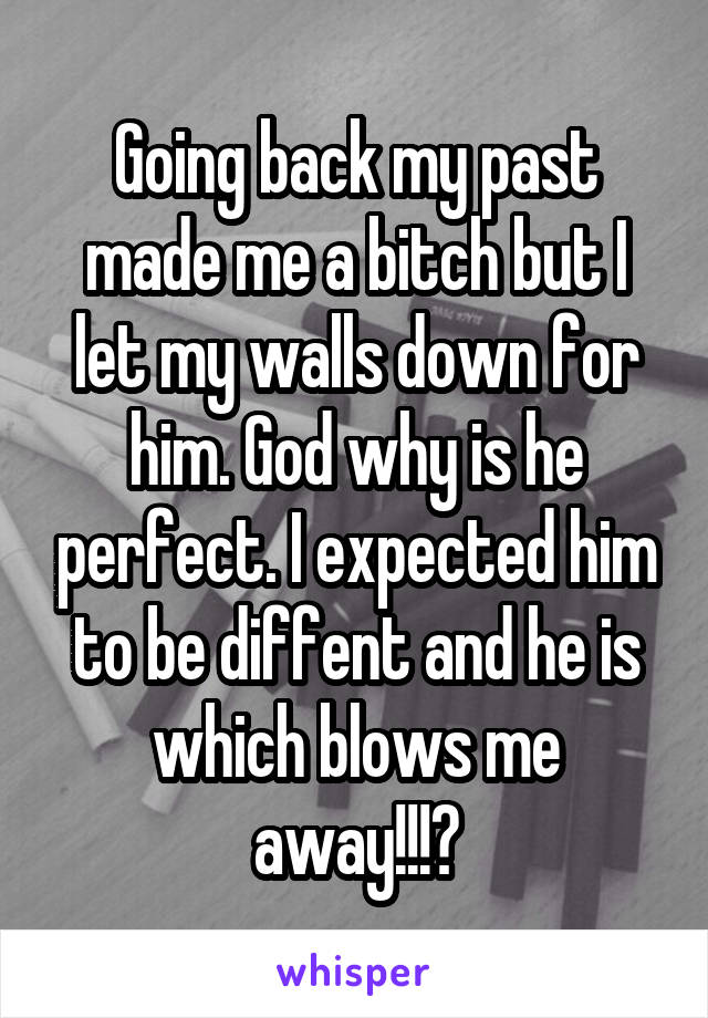 Going back my past made me a bitch but I let my walls down for him. God why is he perfect. I expected him to be diffent and he is which blows me away!!!😍